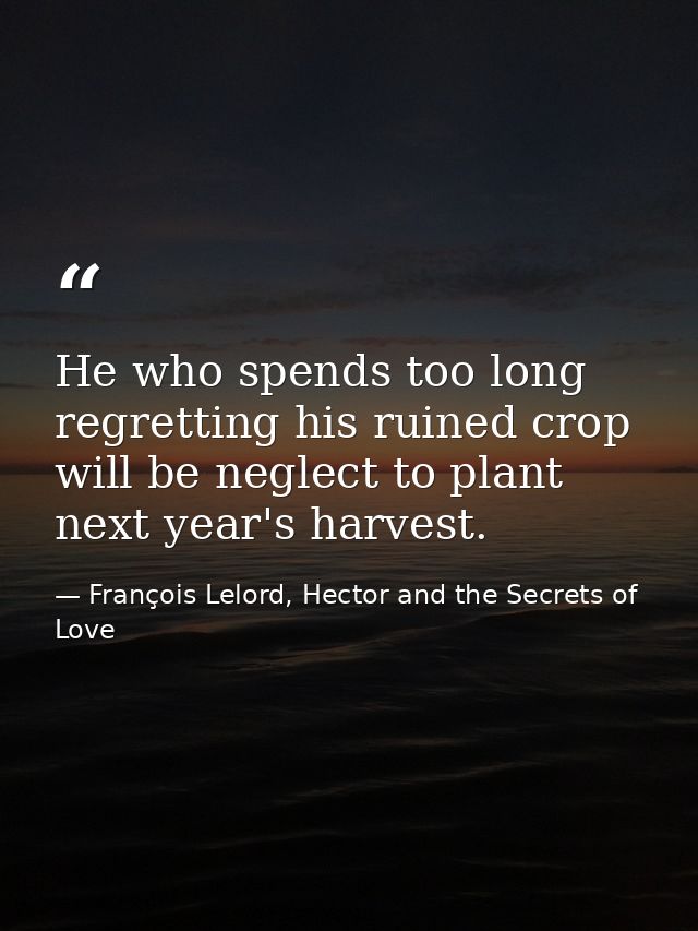 He who spends too long regretting his ruined crop will be neglect to plant next year's harvest. — François Lelord, Hector and the Secrets of Love