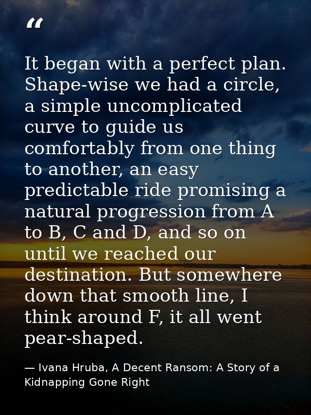It began with a perfect plan. Shape-wise we had a circle, a simple uncomplicated curve to guide us comfortably from one  — Ivana Hruba, A Decent Ransom: A Story of a Kidnapping Gone Right