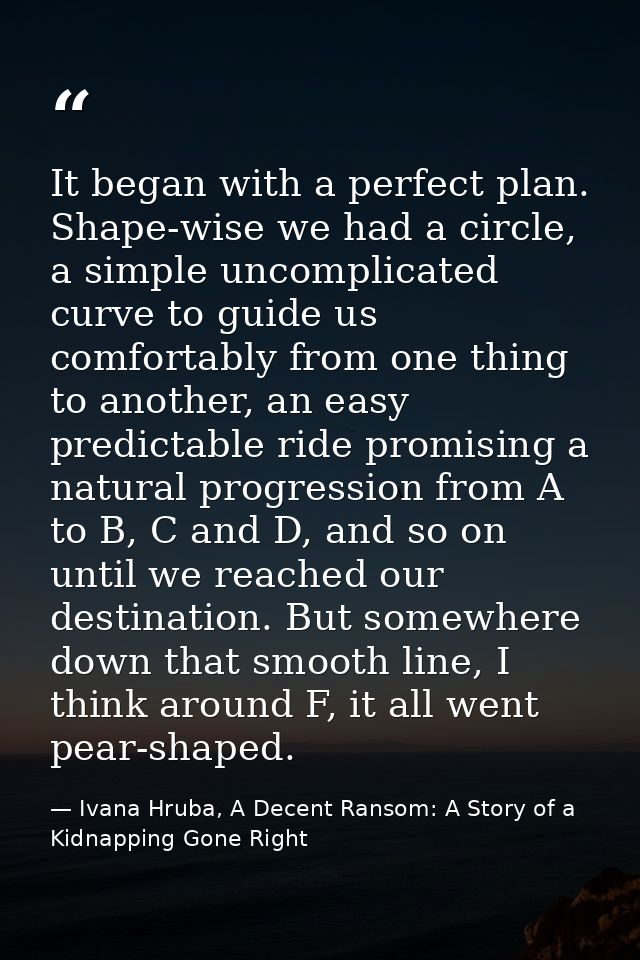 It began with a perfect plan. Shape-wise we had a circle, a simple uncomplicated curve to guide us comfortably from one  — Ivana Hruba, A Decent Ransom: A Story of a Kidnapping Gone Right