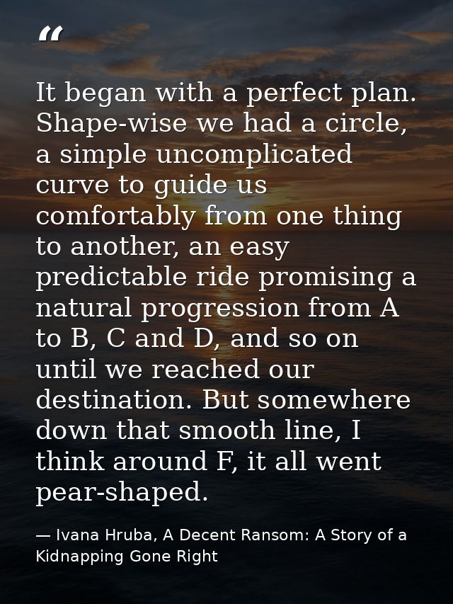 It began with a perfect plan. Shape-wise we had a circle, a simple uncomplicated curve to guide us comfortably from one  — Ivana Hruba, A Decent Ransom: A Story of a Kidnapping Gone Right