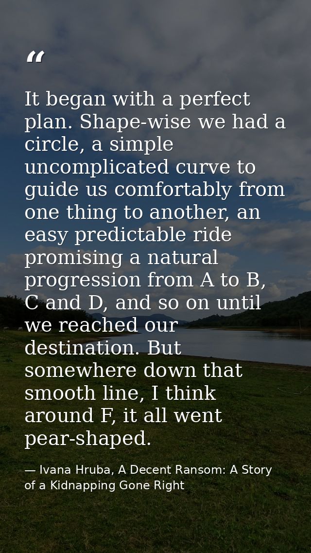 It began with a perfect plan. Shape-wise we had a circle, a simple uncomplicated curve to guide us comfortably from one  — Ivana Hruba, A Decent Ransom: A Story of a Kidnapping Gone Right