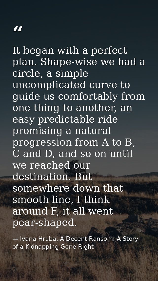 It began with a perfect plan. Shape-wise we had a circle, a simple uncomplicated curve to guide us comfortably from one  — Ivana Hruba, A Decent Ransom: A Story of a Kidnapping Gone Right