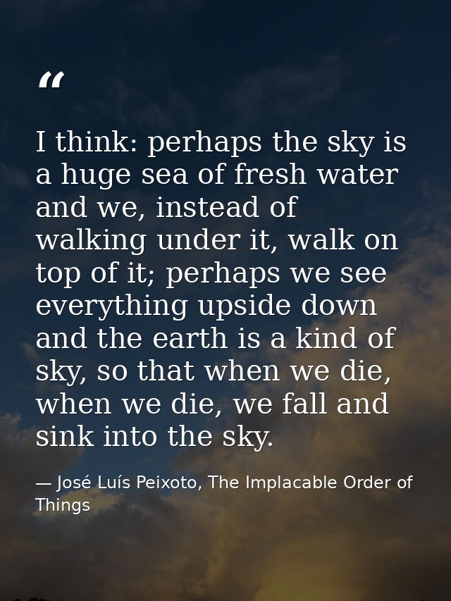 I think: perhaps the sky is a huge sea of fresh water and we, instead of walking under it, walk on top of it; perhaps we — José Luís Peixoto, The Implacable Order of Things