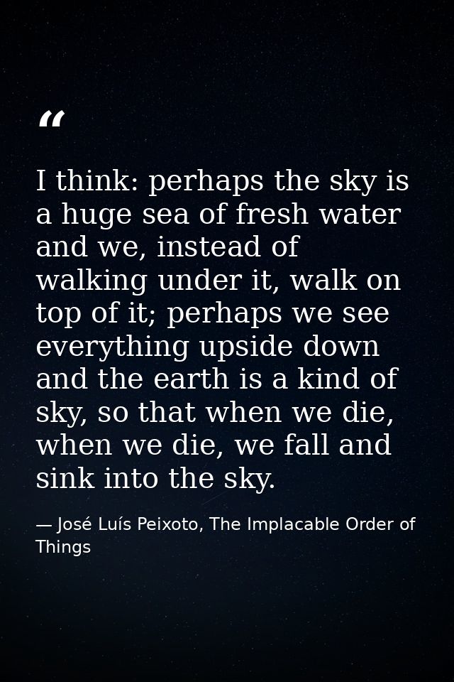 I think: perhaps the sky is a huge sea of fresh water and we, instead of walking under it, walk on top of it; perhaps we — José Luís Peixoto, The Implacable Order of Things