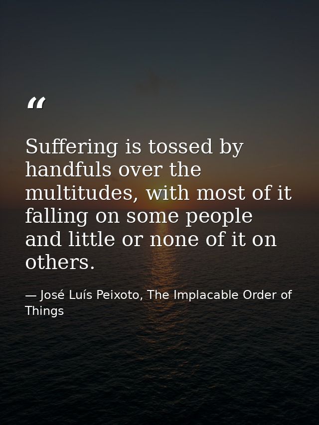 Suffering is tossed by handfuls over the multitudes, with most of it falling on some people and little or none of it on  — José Luís Peixoto, The Implacable Order of Things