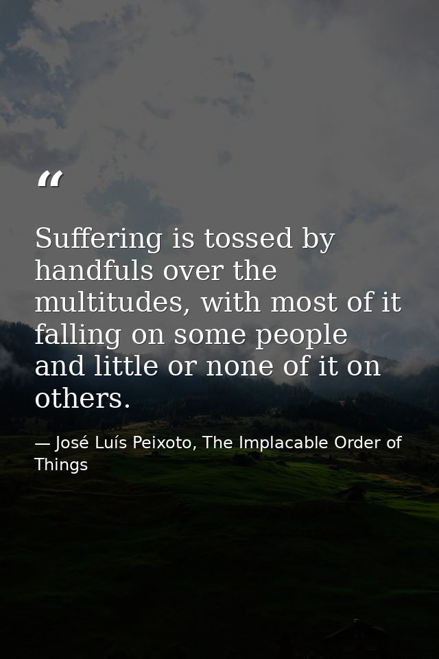Suffering is tossed by handfuls over the multitudes, with most of it falling on some people and little or none of it on  — José Luís Peixoto, The Implacable Order of Things