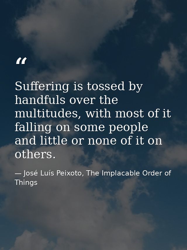 Suffering is tossed by handfuls over the multitudes, with most of it falling on some people and little or none of it on  — José Luís Peixoto, The Implacable Order of Things
