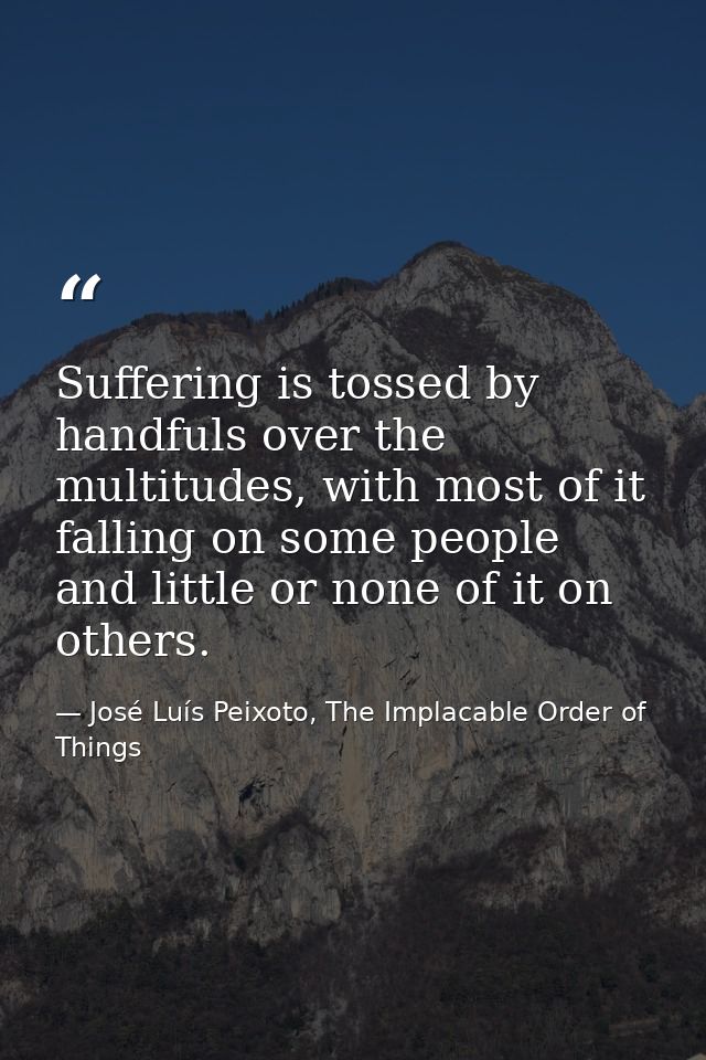 Suffering is tossed by handfuls over the multitudes, with most of it falling on some people and little or none of it on  — José Luís Peixoto, The Implacable Order of Things