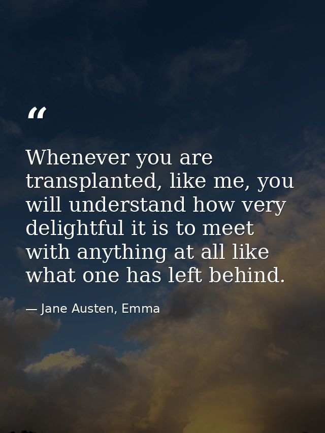 Whenever you are transplanted, like me, you will understand how very delightful it is to meet with anything at all like  — Jane Austen, Emma