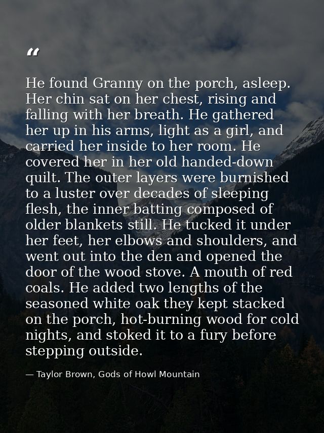 He found Granny on the porch, asleep. Her chin sat on her chest, rising and falling with her breath. He gathered her up  — Taylor Brown, Gods of Howl Mountain
