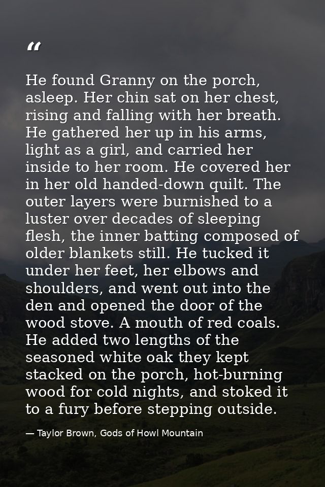 He found Granny on the porch, asleep. Her chin sat on her chest, rising and falling with her breath. He gathered her up  — Taylor Brown, Gods of Howl Mountain