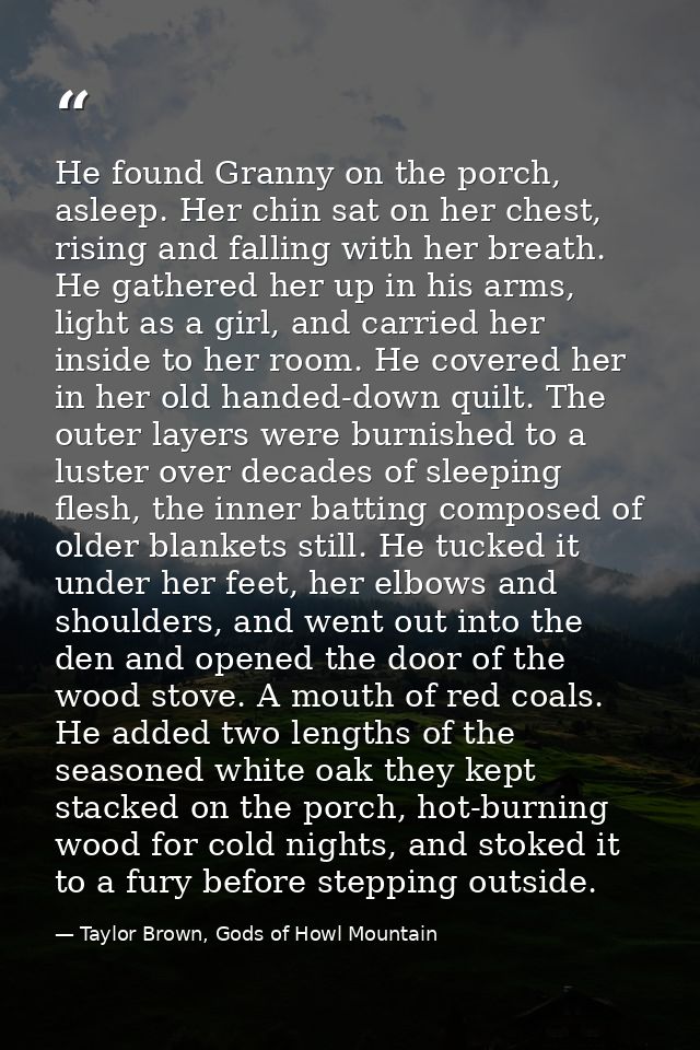 He found Granny on the porch, asleep. Her chin sat on her chest, rising and falling with her breath. He gathered her up  — Taylor Brown, Gods of Howl Mountain