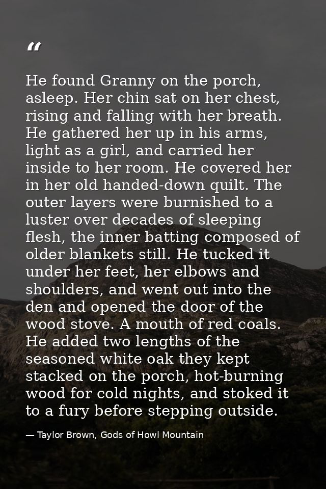 He found Granny on the porch, asleep. Her chin sat on her chest, rising and falling with her breath. He gathered her up  — Taylor Brown, Gods of Howl Mountain