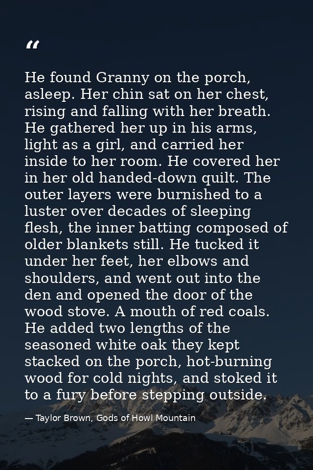He found Granny on the porch, asleep. Her chin sat on her chest, rising and falling with her breath. He gathered her up  — Taylor Brown, Gods of Howl Mountain