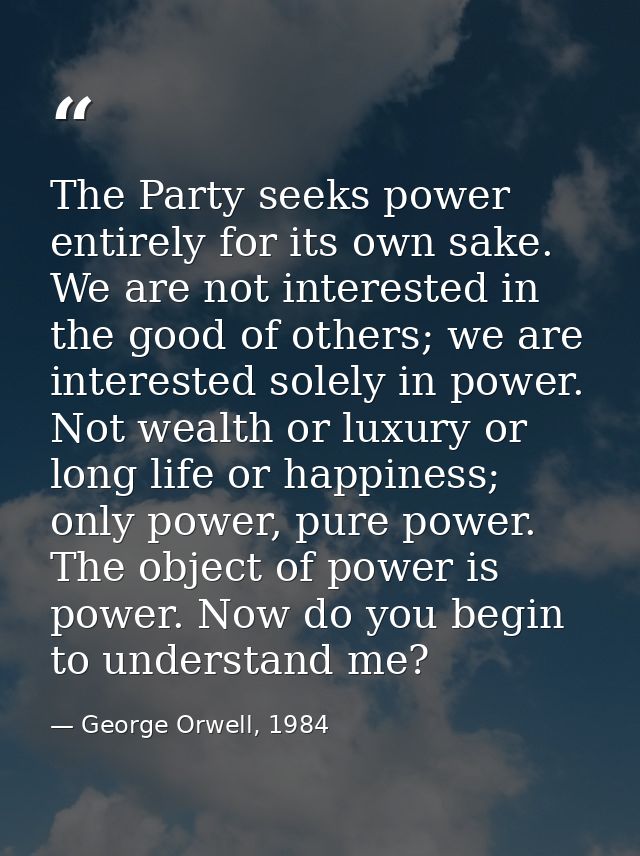 The Party seeks power entirely for its own sake. We are not interested in the good of others; we are interested solely i — George Orwell, 1984