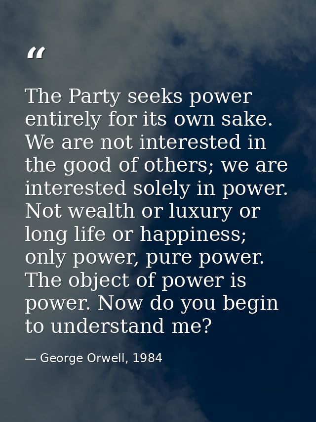 The Party seeks power entirely for its own sake. We are not interested in the good of others; we are interested solely i — George Orwell, 1984