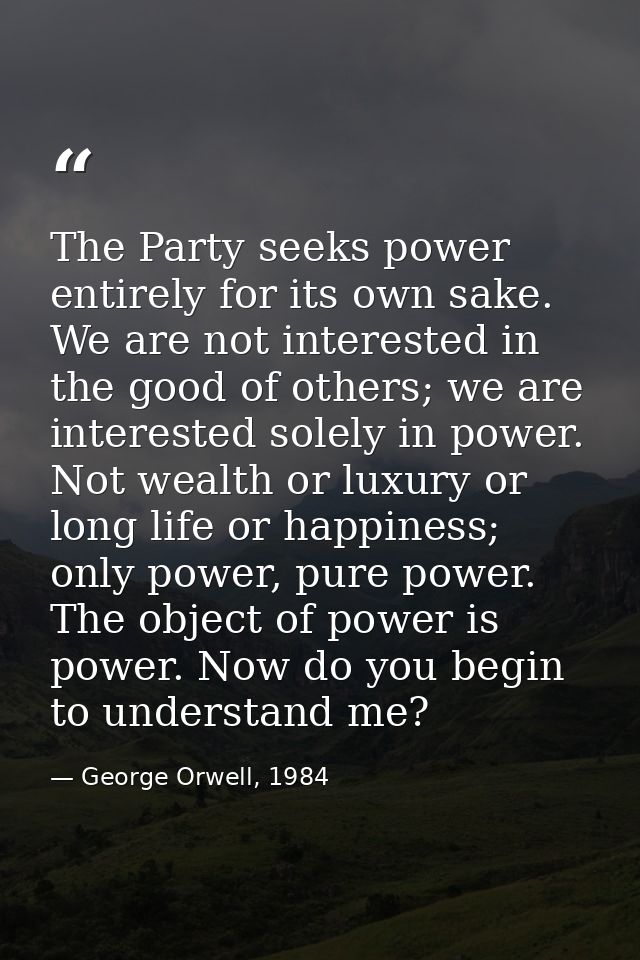The Party seeks power entirely for its own sake. We are not interested in the good of others; we are interested solely i — George Orwell, 1984