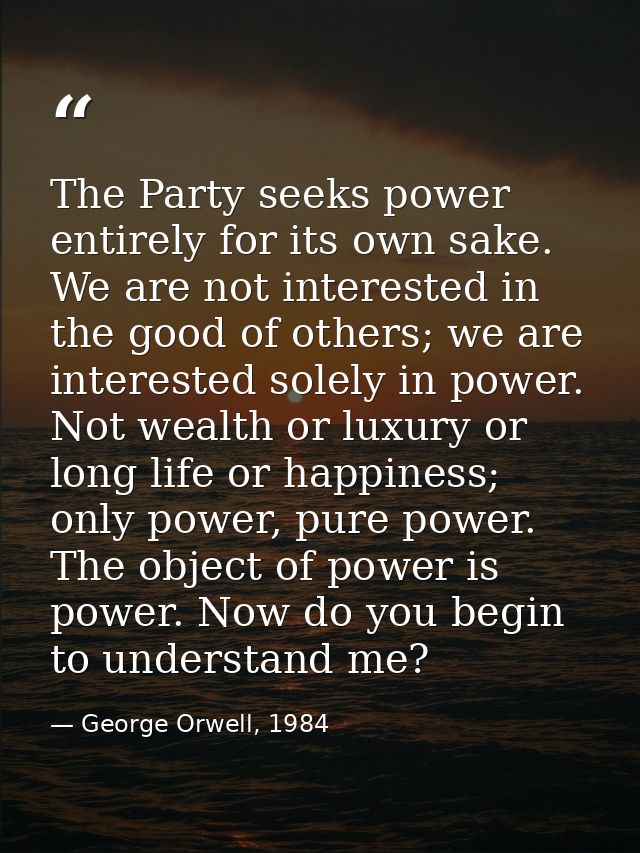 The Party seeks power entirely for its own sake. We are not interested in the good of others; we are interested solely i — George Orwell, 1984