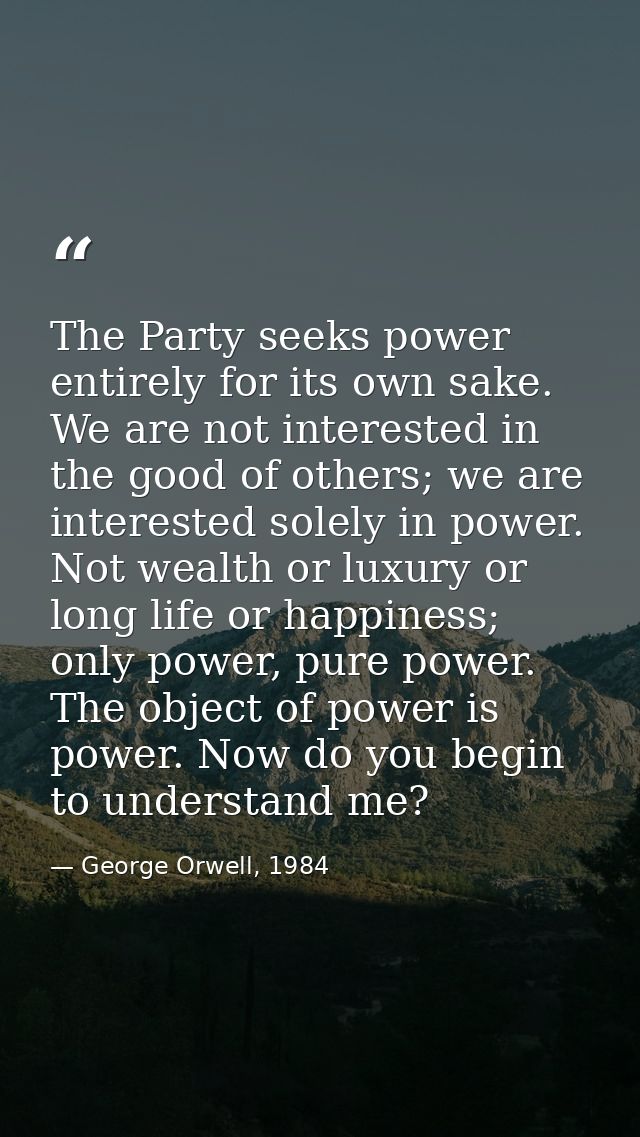 The Party seeks power entirely for its own sake. We are not interested in the good of others; we are interested solely i — George Orwell, 1984