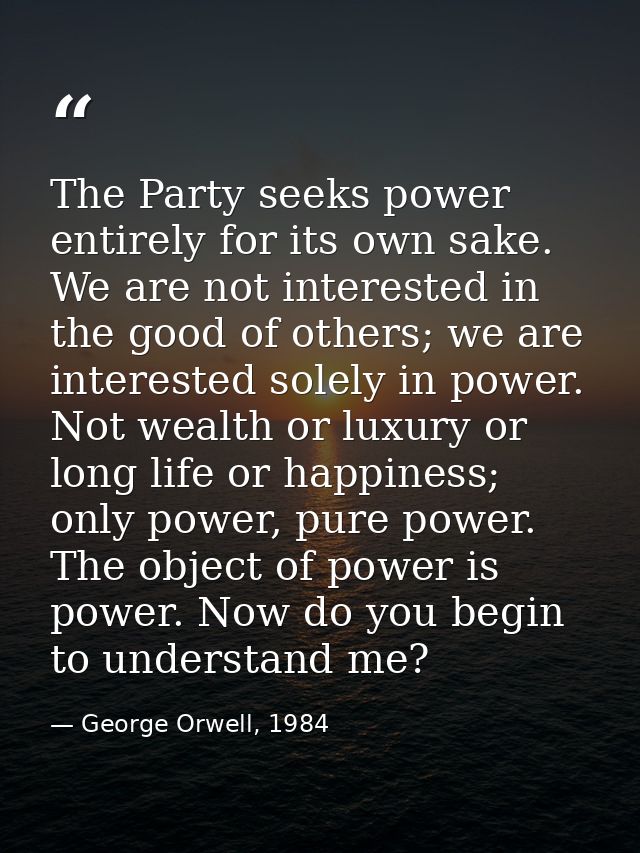 The Party seeks power entirely for its own sake. We are not interested in the good of others; we are interested solely i — George Orwell, 1984