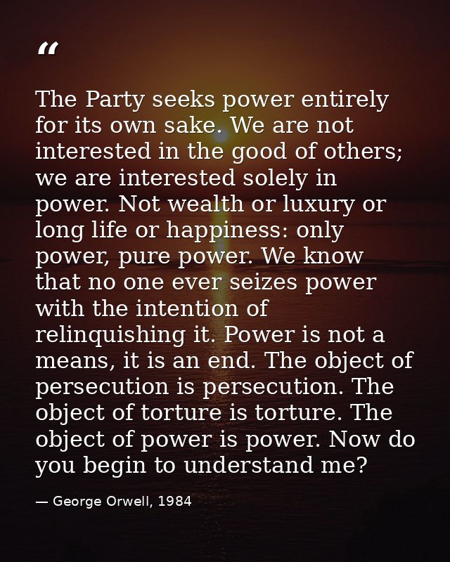 The Party seeks power entirely for its own sake. We are not interested in the good of others; we are interested solely i — George Orwell, 1984
