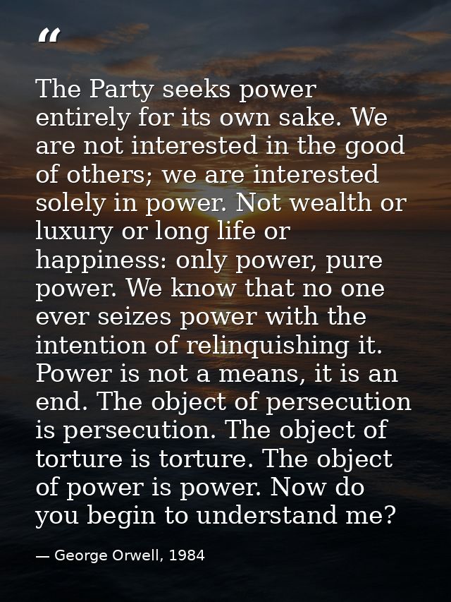The Party seeks power entirely for its own sake. We are not interested in the good of others; we are interested solely i — George Orwell, 1984