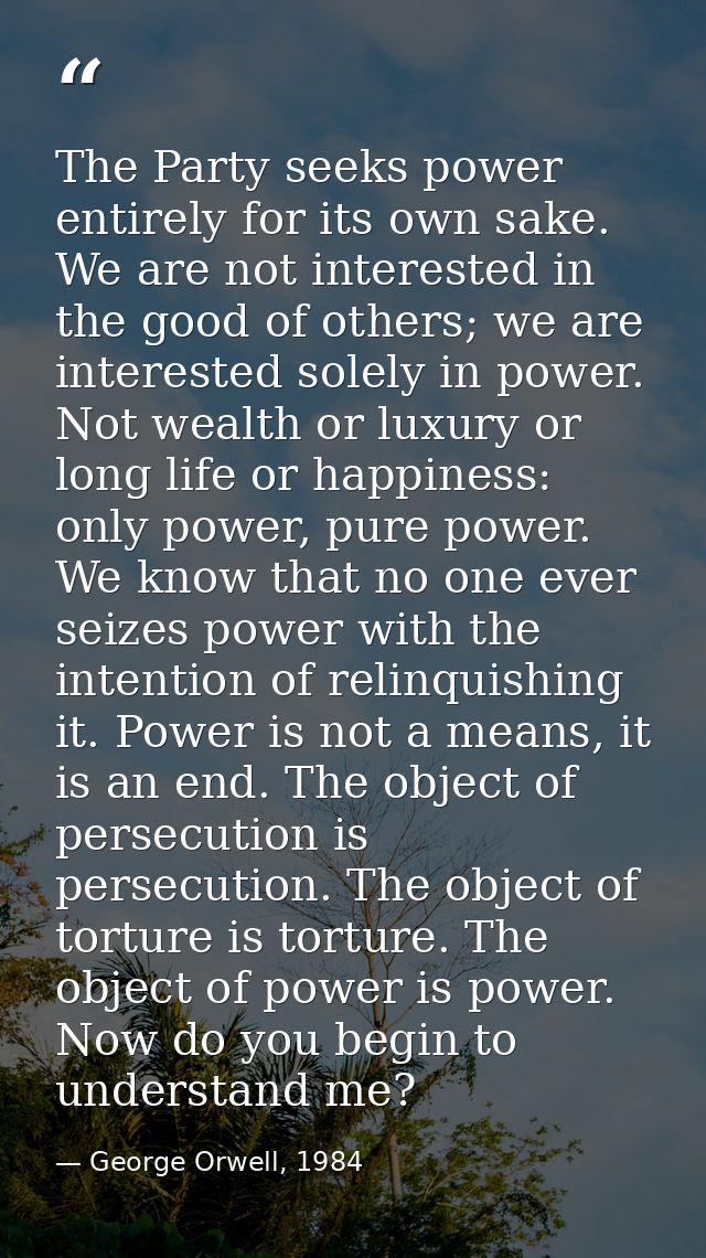 The Party seeks power entirely for its own sake. We are not interested in the good of others; we are interested solely i — George Orwell, 1984