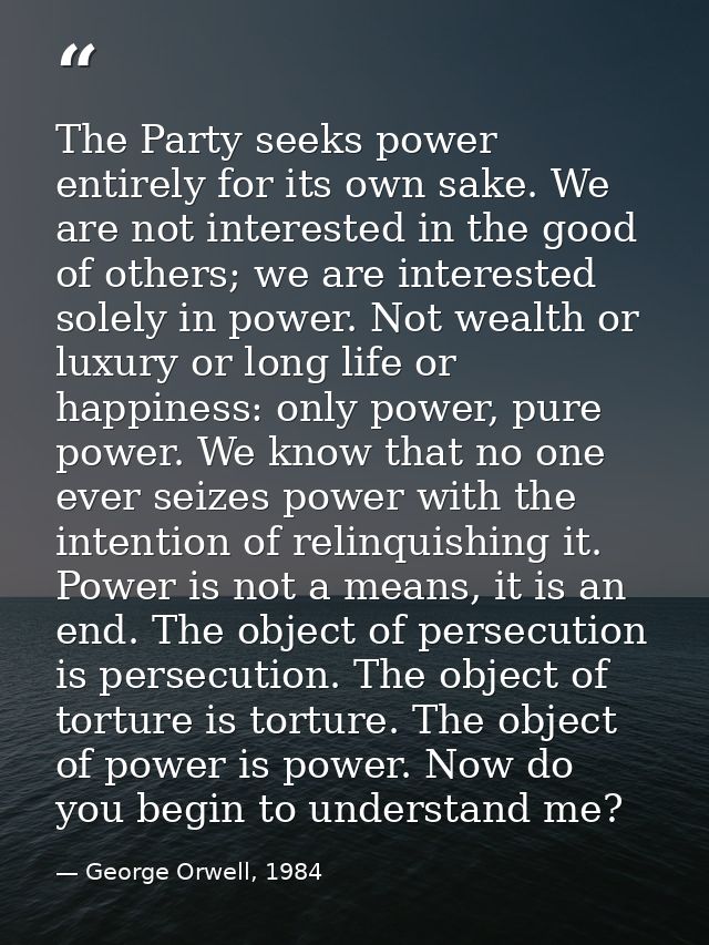 The Party seeks power entirely for its own sake. We are not interested in the good of others; we are interested solely i — George Orwell, 1984