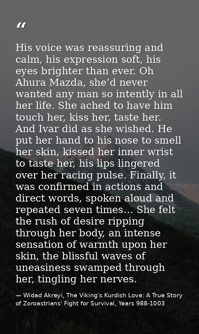 His voice was reassuring and calm, his expression soft, his eyes brighter than ever. Oh Ahura Mazda, she’d never wanted  — Widad Akreyi, The Viking's Kurdish Love: A True Story of Zoroastrians' Fight for Survival, Years 988-1003