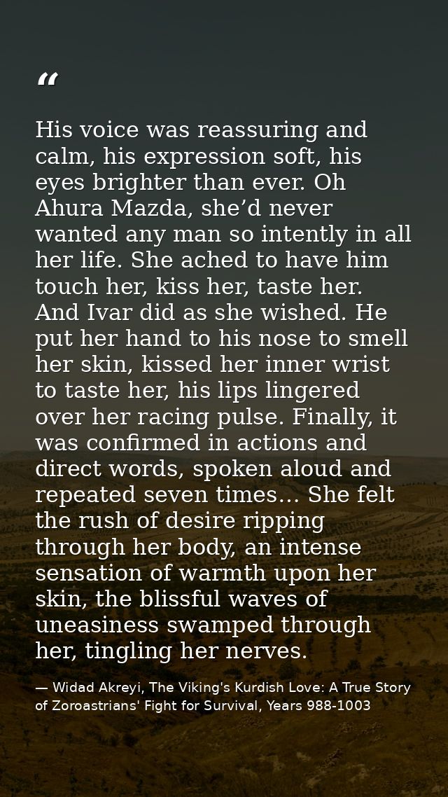 His voice was reassuring and calm, his expression soft, his eyes brighter than ever. Oh Ahura Mazda, she’d never wanted  — Widad Akreyi, The Viking's Kurdish Love: A True Story of Zoroastrians' Fight for Survival, Years 988-1003
