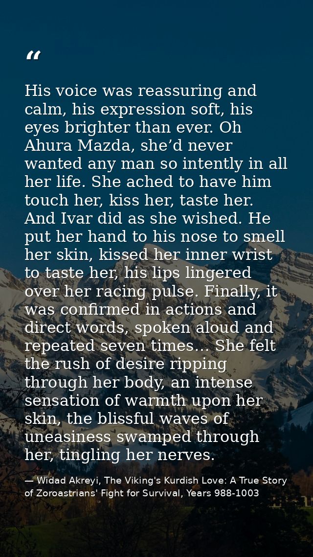 His voice was reassuring and calm, his expression soft, his eyes brighter than ever. Oh Ahura Mazda, she’d never wanted  — Widad Akreyi, The Viking's Kurdish Love: A True Story of Zoroastrians' Fight for Survival, Years 988-1003