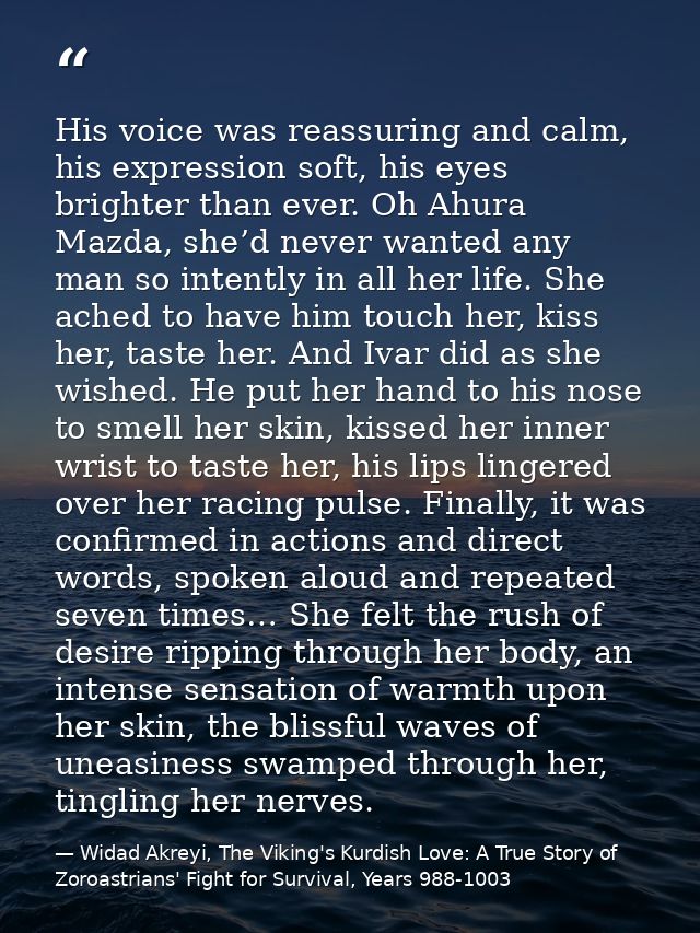 His voice was reassuring and calm, his expression soft, his eyes brighter than ever. Oh Ahura Mazda, she’d never wanted  — Widad Akreyi, The Viking's Kurdish Love: A True Story of Zoroastrians' Fight for Survival, Years 988-1003