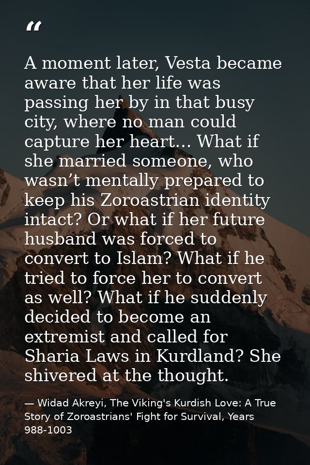 A moment later, Vesta became aware that her life was passing her by in that busy city, where no man could capture her he — Widad Akreyi, The Viking's Kurdish Love: A True Story of Zoroastrians' Fight for Survival, Years 988-1003