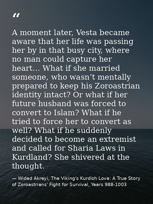 A moment later, Vesta became aware that her life was passing her by in that busy city, where no man could capture her he — Widad Akreyi, The Viking's Kurdish Love: A True Story of Zoroastrians' Fight for Survival, Years 988-1003
