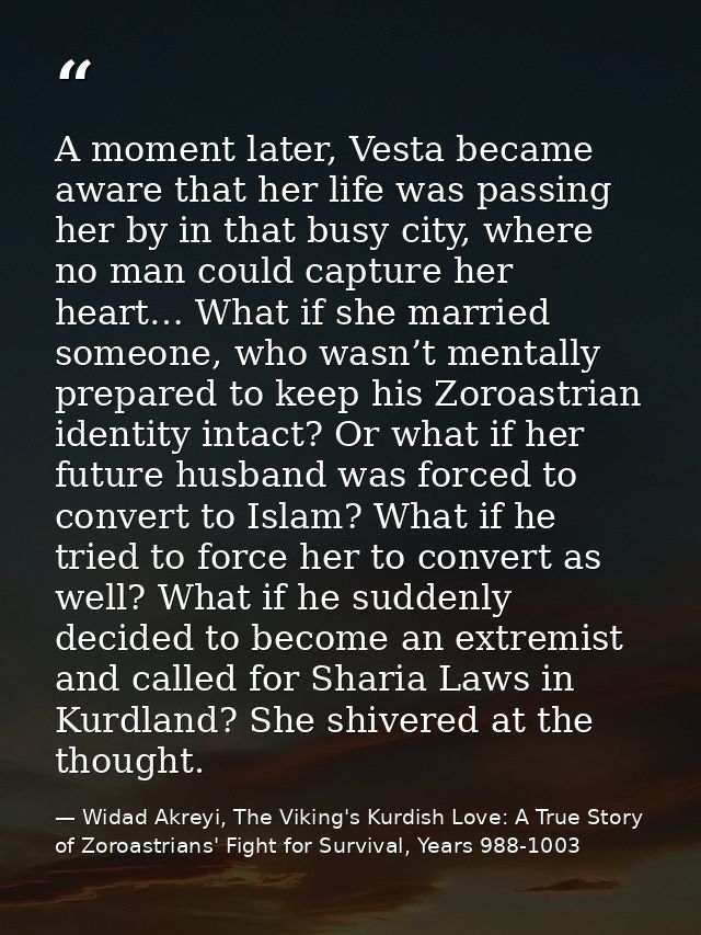 A moment later, Vesta became aware that her life was passing her by in that busy city, where no man could capture her he — Widad Akreyi, The Viking's Kurdish Love: A True Story of Zoroastrians' Fight for Survival, Years 988-1003