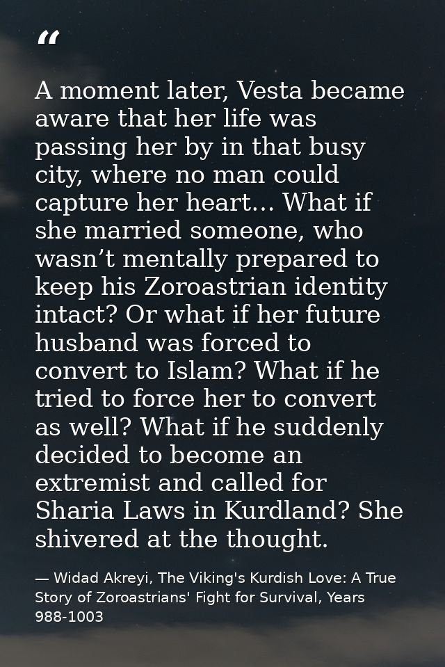 A moment later, Vesta became aware that her life was passing her by in that busy city, where no man could capture her he — Widad Akreyi, The Viking's Kurdish Love: A True Story of Zoroastrians' Fight for Survival, Years 988-1003