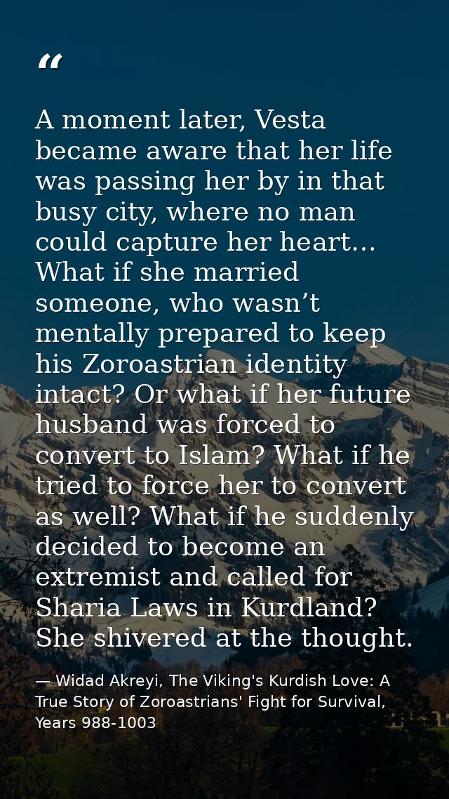 A moment later, Vesta became aware that her life was passing her by in that busy city, where no man could capture her he — Widad Akreyi, The Viking's Kurdish Love: A True Story of Zoroastrians' Fight for Survival, Years 988-1003