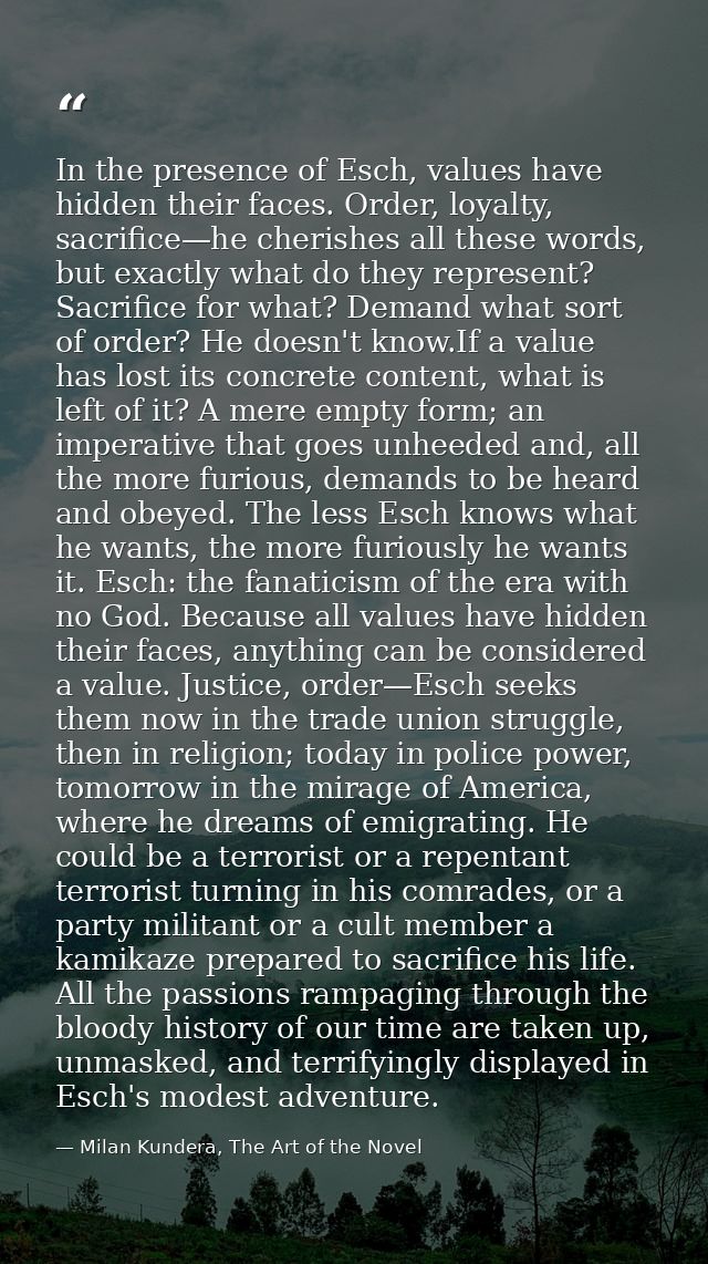 In the presence of Esch, values have hidden their faces. Order, loyalty, sacrifice—he cherishes all these words, but exa — Milan Kundera, The Art of the Novel