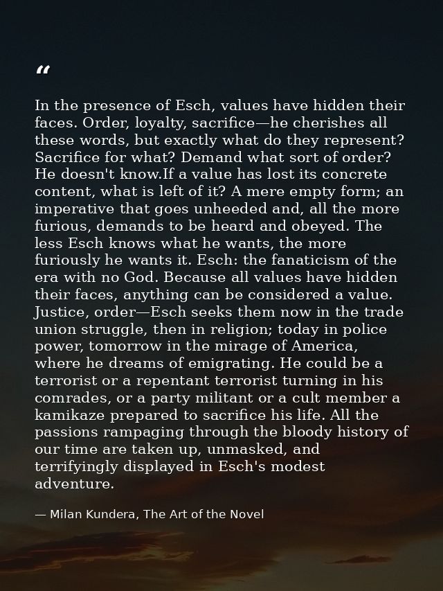 In the presence of Esch, values have hidden their faces. Order, loyalty, sacrifice—he cherishes all these words, but exa — Milan Kundera, The Art of the Novel