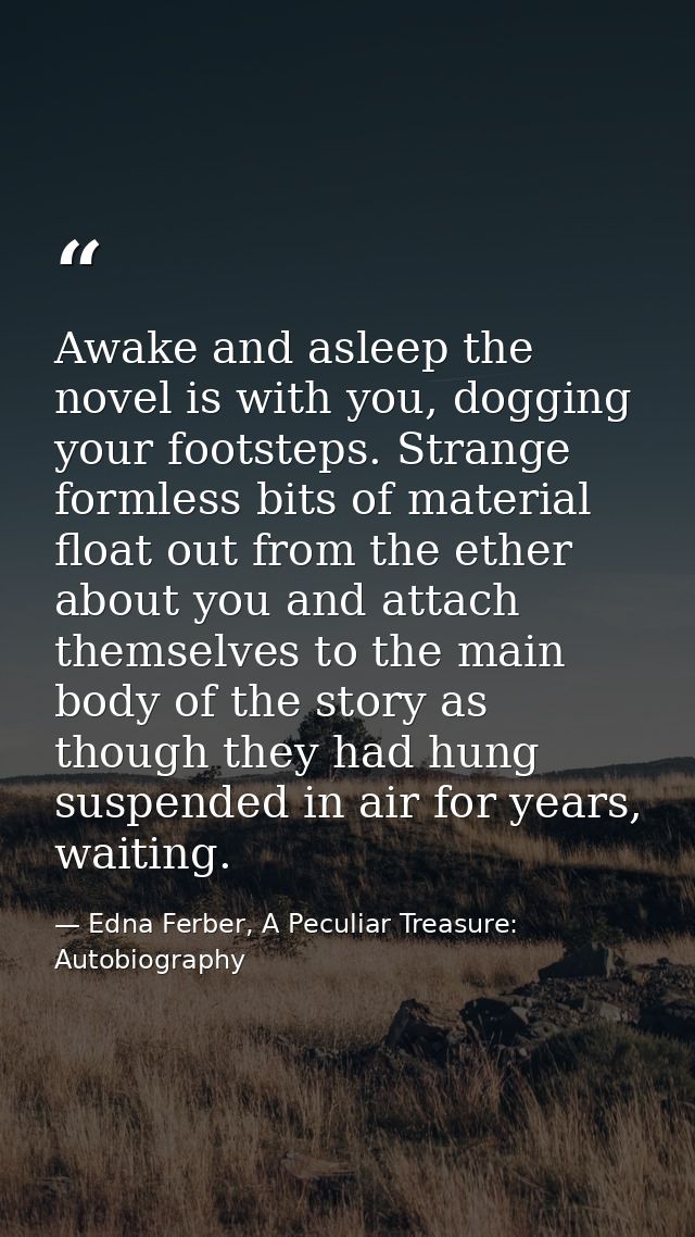 Awake and asleep the novel is with you, dogging your footsteps. Strange formless bits of material float out from the eth — Edna Ferber, A Peculiar Treasure: Autobiography