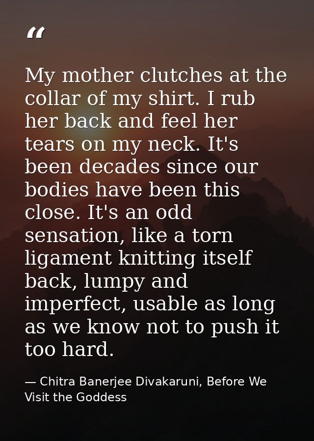 My mother clutches at the collar of my shirt. I rub her back and feel her tears on my neck. It's been decades since our  — Chitra Banerjee Divakaruni, Before We Visit the Goddess