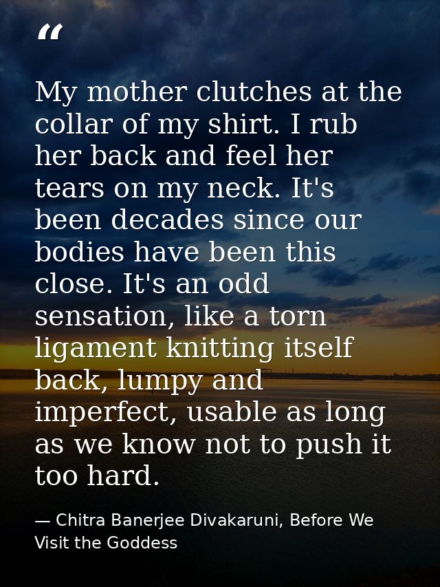 My mother clutches at the collar of my shirt. I rub her back and feel her tears on my neck. It's been decades since our  — Chitra Banerjee Divakaruni, Before We Visit the Goddess