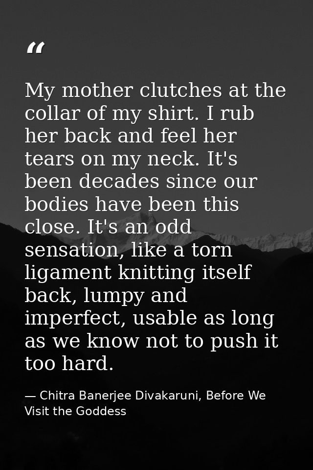 My mother clutches at the collar of my shirt. I rub her back and feel her tears on my neck. It's been decades since our  — Chitra Banerjee Divakaruni, Before We Visit the Goddess