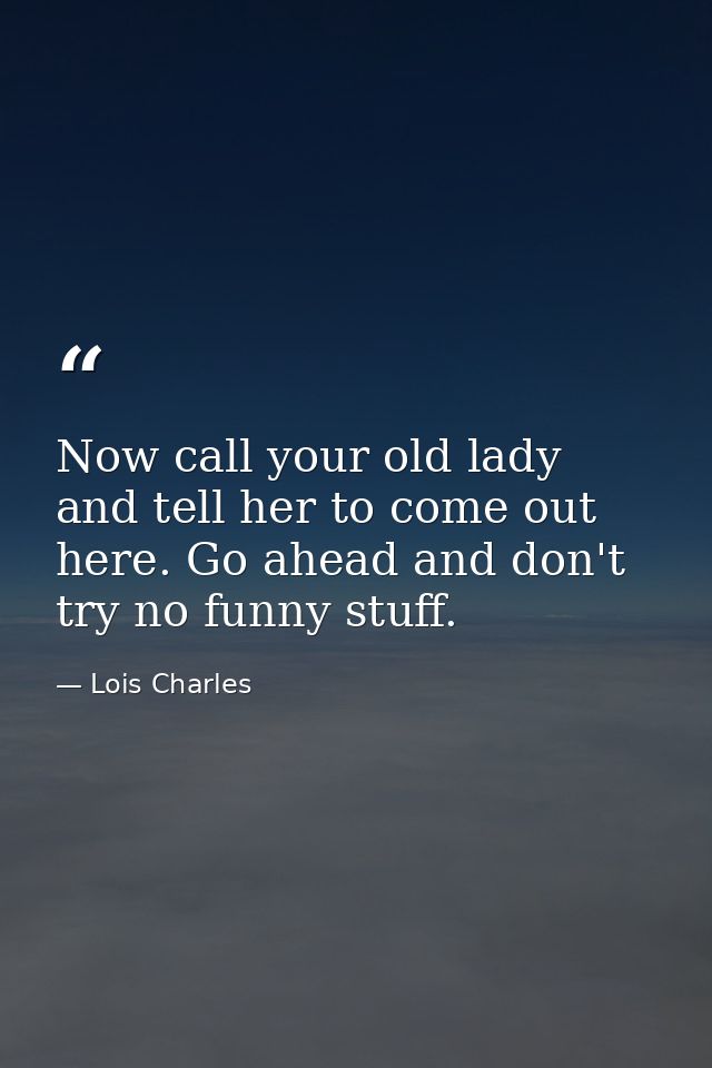 Now call your old lady and tell her to come out here. Go ahead and don't try no funny stuff. — Lois Charles