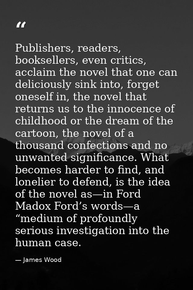 Publishers, readers, booksellers, even critics, acclaim the novel that one can deliciously sink into, forget oneself in, — James Wood