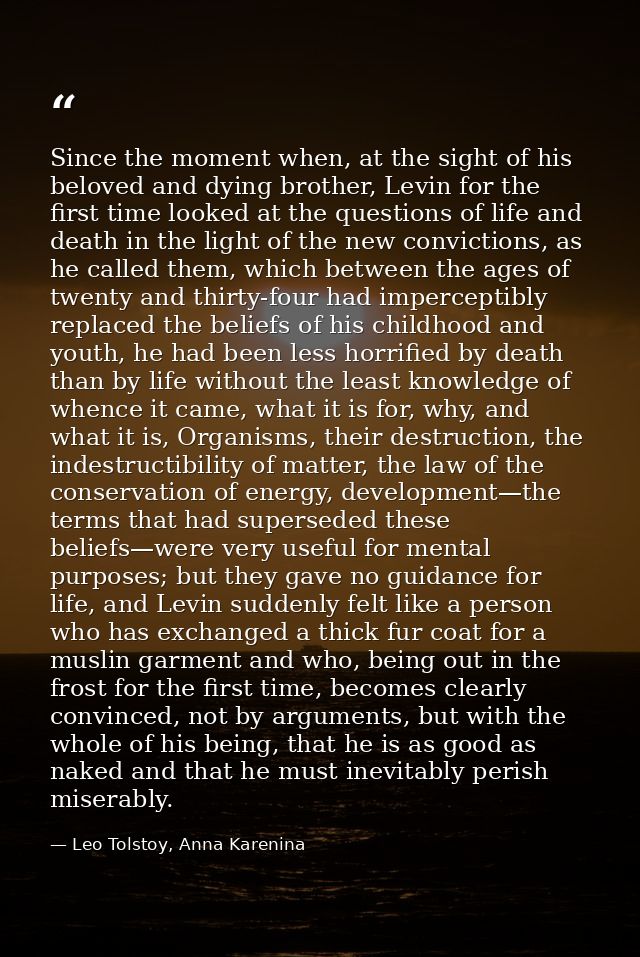 Since the moment when, at the sight of his beloved and dying brother, Levin for the first time looked at the questions o — Leo Tolstoy, Anna Karenina