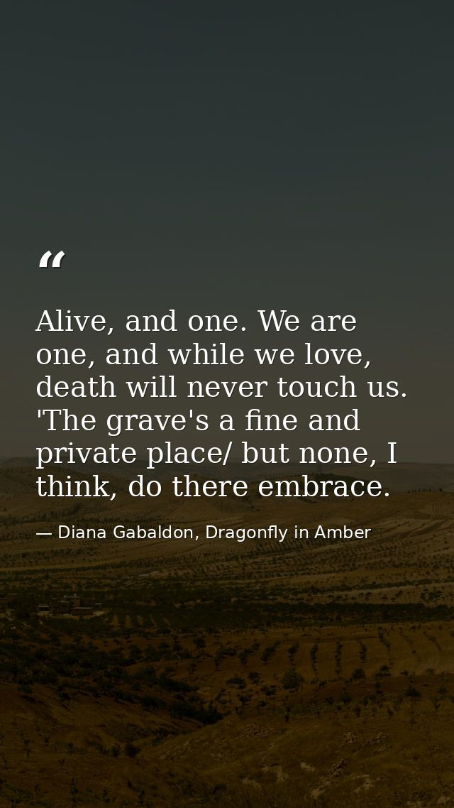 Alive, and one. We are one, and while we love, death will never touch us. 'The grave's a fine and private place/ but non — Diana Gabaldon, Dragonfly in Amber