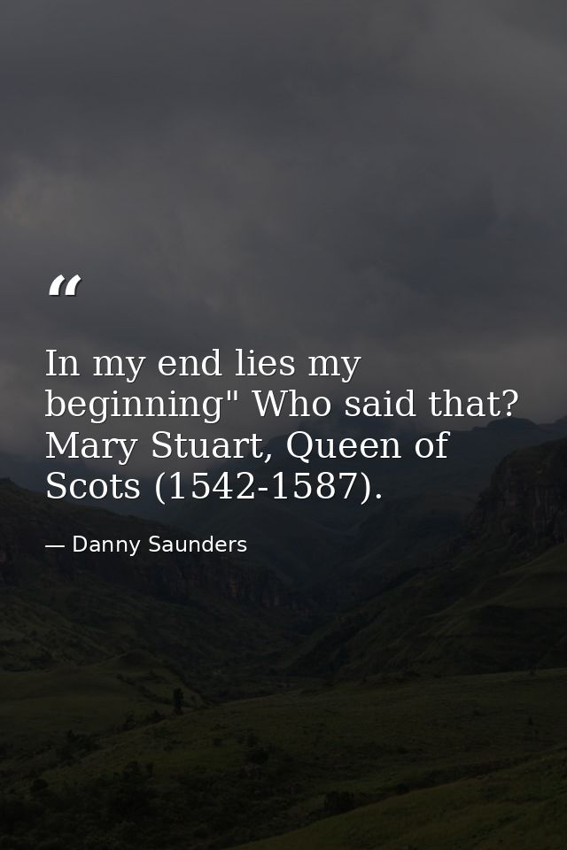 In my end lies my beginning" Who said that? Mary Stuart, Queen of Scots (1542-1587). — Danny Saunders