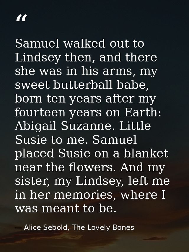 Samuel walked out to Lindsey then, and there she was in his arms, my sweet butterball babe, born ten years after my four — Alice Sebold, The Lovely Bones