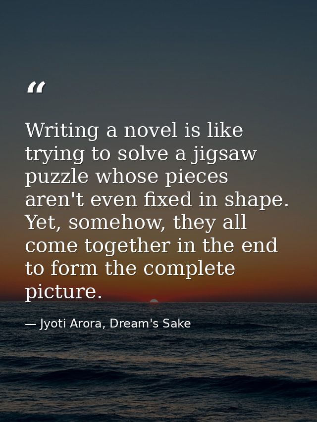 Writing a novel is like trying to solve a jigsaw puzzle whose pieces aren't even fixed in shape. Yet, somehow, they all  — Jyoti Arora, Dream's Sake